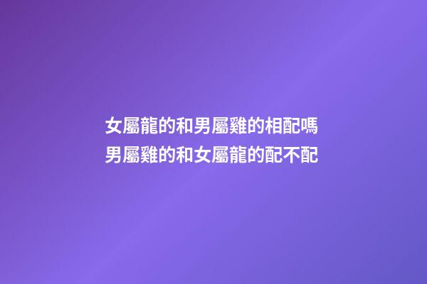 女屬龍的和男屬雞的相配嗎 男屬雞的和女屬龍的配不配-第1張-觀點-玄機派